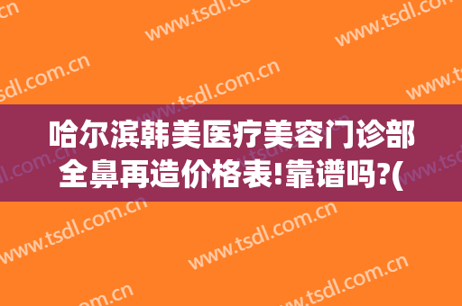 哈尔滨韩美医疗美容门诊部全鼻再造价格表!靠谱吗?(哈尔滨韩美医疗整形医院)