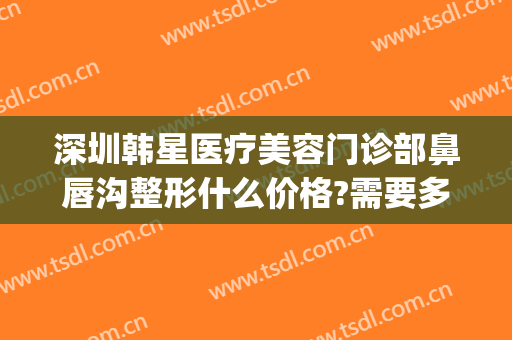 深圳韩星医疗美容门诊部鼻唇沟整形什么价格?需要多久恢复?(深圳韩星医疗美容医院)