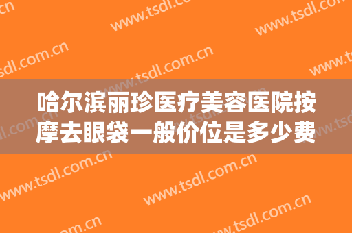哈尔滨丽珍医疗美容医院按摩去眼袋一般价位是多少费用?怎么样?(哈尔滨丽珍整形医院)