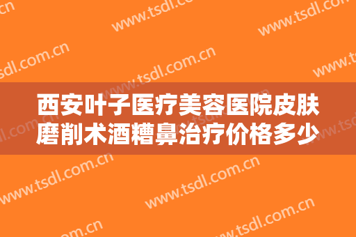 西安叶子医疗美容医院皮肤磨削术酒糟鼻治疗价格多少钱?有哪些优势?