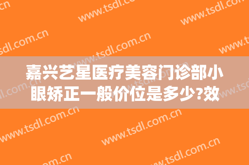 嘉兴艺星医疗美容门诊部小眼矫正一般价位是多少?效果怎么样?(嘉兴眼部整形美容手术)