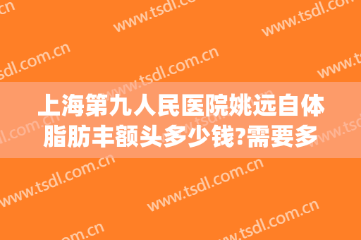上海第九人民医院姚远自体脂肪丰额头多少钱?需要多久恢复?(上海第九人民医院脂肪填充专家)