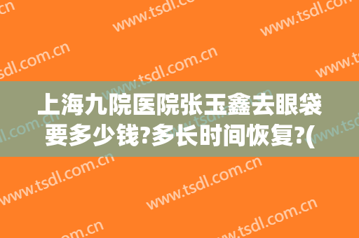 上海九院医院张玉鑫去眼袋要多少钱?多长时间恢复?(上海九院张英做眼袋)