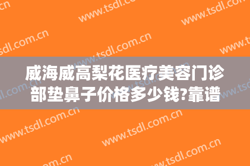 威海威高梨花医疗美容门诊部垫鼻子价格多少钱?靠谱吗?(威海梨花整形医院)