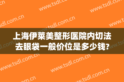 上海伊莱美整形医院内切法去眼袋一般价位是多少钱?多长时间恢复?(上海伊莱美医疗美容医院整形)