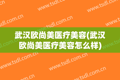 武汉欧尚美医疗美容(武汉欧尚美医疗美容怎么样)