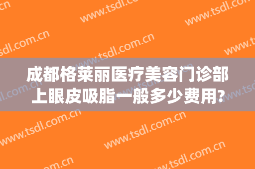 成都格莱丽医疗美容门诊部上眼皮吸脂一般多少费用?效果怎么样?(成都双眼皮抽脂多少钱)