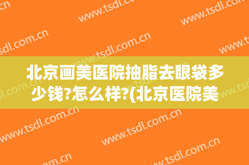 北京画美医院抽脂去眼袋多少钱?怎么样?(北京医院美容科去眼袋手术费)
