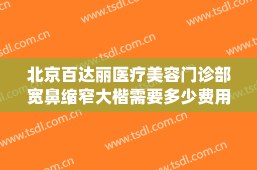 北京百达丽医疗美容门诊部宽鼻缩窄大楷需要多少费用?怎么样?(百达丽医院整形)