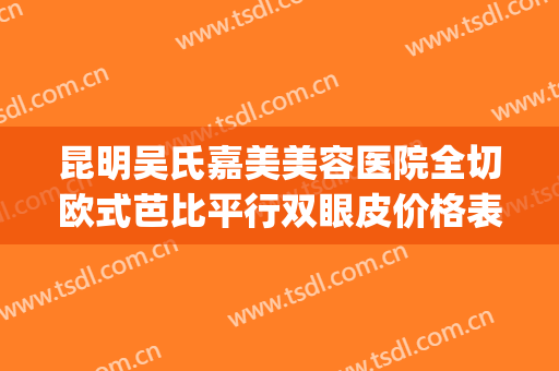昆明吴氏嘉美美容医院全切欧式芭比平行双眼皮价格表!有哪些优势?(昆明吴氏嘉美双眼皮做得怎么样)