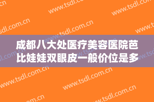 成都八大处医疗美容医院芭比娃娃双眼皮一般价位是多少钱?靠谱吗?(成都八大处医疗整形医院)
