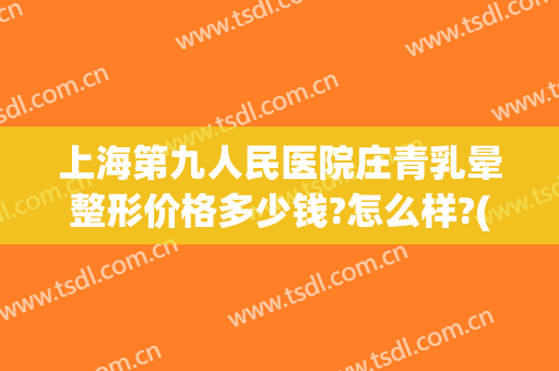 上海第九人民医院庄青乳晕整形价格多少钱?怎么样?(上海第九人民医院庄青乳晕整形价格多少钱?怎么样预约)