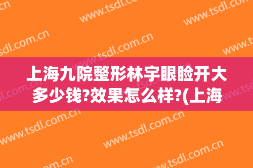 上海九院整形林宇眼睑开大多少钱?效果怎么样?(上海九院整形眼综合多少钱)