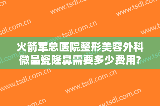 火箭军总医院整形美容外科微晶瓷隆鼻需要多少费用?有哪些优势?