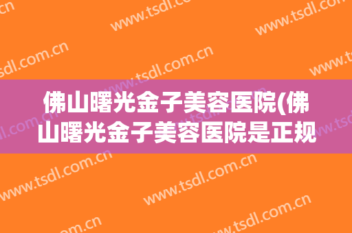 佛山曙光金子美容医院(佛山曙光金子美容医院是正规的吗)