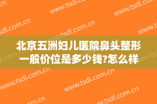 北京五洲妇儿医院鼻头整形一般价位是多少钱?怎么样?(北京鼻子整形多少钱)
