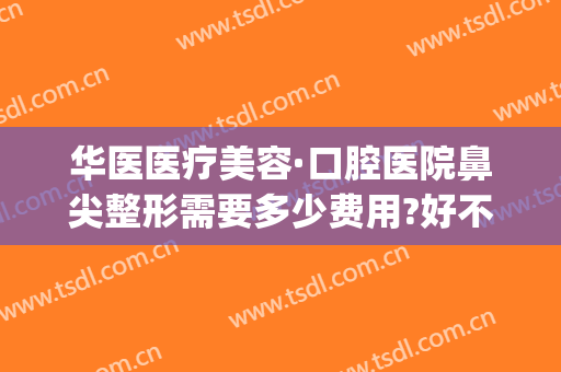华医医疗美容·口腔医院鼻尖整形需要多少费用?好不好?(华西医院整鼻子多少钱)