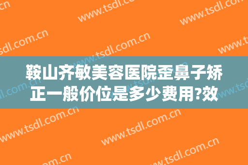 鞍山齐敏美容医院歪鼻子矫正一般价位是多少费用?效果怎么样?(鞍山齐敏美容医院医生简介)