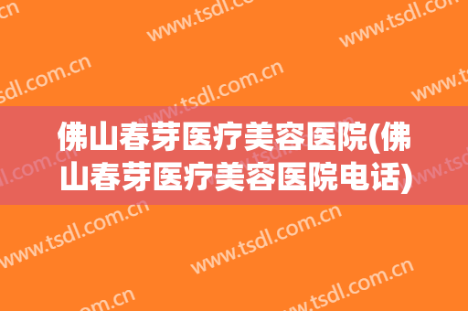 佛山春芽医疗美容医院(佛山春芽医疗美容医院电话)