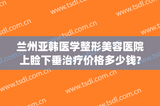 兰州亚韩医学整形美容医院上睑下垂治疗价格多少钱?贵不贵?(兰州美容医院兰州亚韩整形医院)