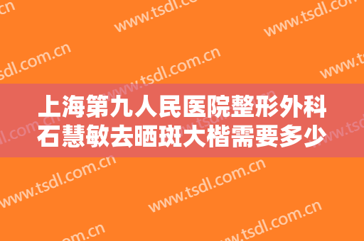 上海第九人民医院整形外科石慧敏去晒斑大楷需要多少钱?需要多久恢复?