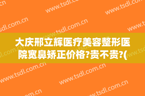 大庆邢立辉医疗美容整形医院宽鼻矫正价格?贵不贵?(大庆正畸哪里好)