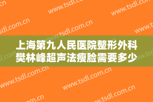 上海第九人民医院整形外科樊林峰超声法瘦脸需要多少钱?靠谱吗?
