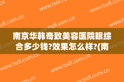 南京华韩奇致美容医院眼综合多少钱?效果怎么样?(南京华韩奇致整形美容医院)