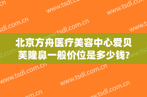 北京方舟医疗美容中心爱贝芙隆鼻一般价位是多少钱?有哪些优势?(北京方舟医疗美容医院怎么样)