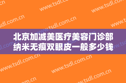 北京加减美医疗美容门诊部纳米无痕双眼皮一般多少钱?需要多久恢复?
