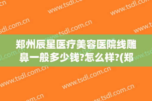 郑州辰星医疗美容医院线雕鼻一般多少钱?怎么样?(郑州辰星整形医院)