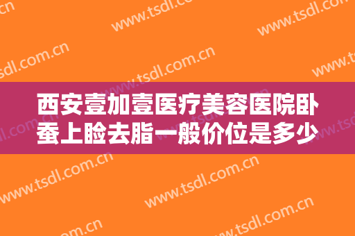 西安壹加壹医疗美容医院卧蚕上睑去脂一般价位是多少费用?需要多久恢复?