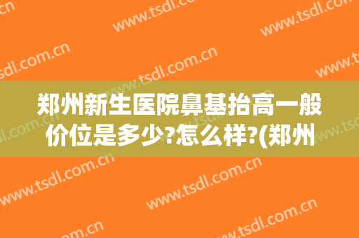 郑州新生医院鼻基抬高一般价位是多少?怎么样?(郑州做鼻综合最好的医生)