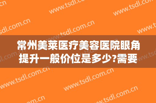 常州美莱医疗美容医院眼角提升一般价位是多少?需要多久恢复?(常州美莱去眼袋)