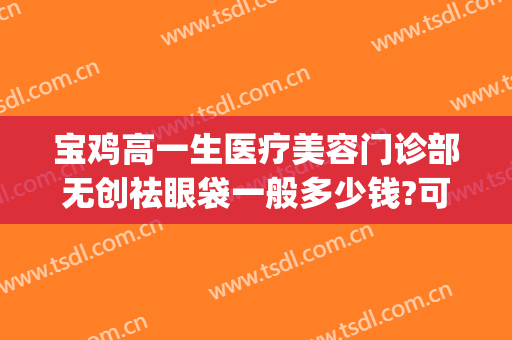 宝鸡高一生医疗美容门诊部无创祛眼袋一般多少钱?可靠吗?(宝鸡去眼袋手术多少钱)