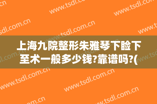 上海九院整形朱雅琴下睑下至术一般多少钱?靠谱吗?(上海第九人民医院整形下巴)