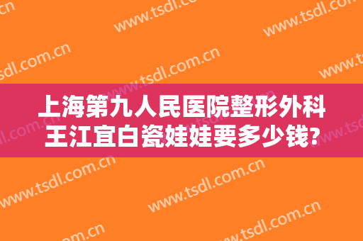 上海第九人民医院整形外科王江宜白瓷娃娃要多少钱?怎么样?