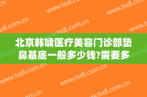 北京韩啸医疗美容门诊部垫鼻基底一般多少钱?需要多久恢复?(韩啸整容医院怎么样)