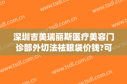 深圳吉美瑞丽斯医疗美容门诊部外切法祛眼袋价钱?可靠吗?(广州吉美瑞丽斯医疗美容机构)