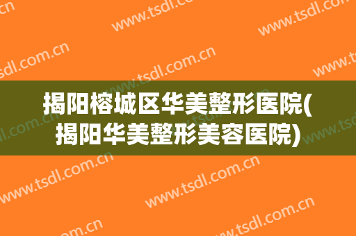 揭阳榕城区华美整形医院(揭阳华美整形美容医院)