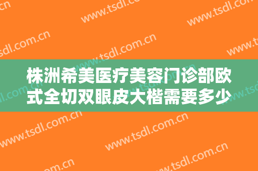 株洲希美医疗美容门诊部欧式全切双眼皮大楷需要多少钱?有哪些优势?