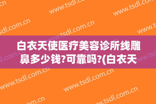 白衣天使医疗美容诊所线雕鼻多少钱?可靠吗?(白衣天使医疗美容诊所怎么样)