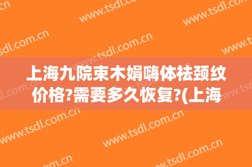 上海九院束木娟嗨体祛颈纹价格?需要多久恢复?(上海九院嗨体去颈纹多少钱)