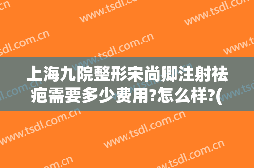 上海九院整形宋尚卿注射祛疤需要多少费用?怎么样?(上海九院整形价目表2024祛疤)