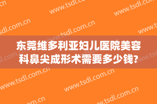 东莞维多利亚妇儿医院美容科鼻尖成形术需要多少钱?多长时间恢复?(福州维多利亚整形美容医院)