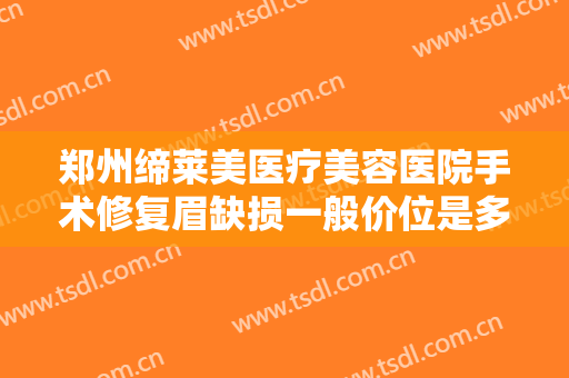 郑州缔莱美医疗美容医院手术修复眉缺损一般价位是多少费用?多长时间恢复?