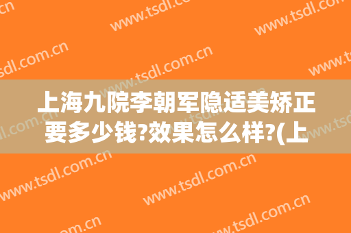 上海九院李朝军隐适美矫正要多少钱?效果怎么样?(上海隐适美矫正价格)