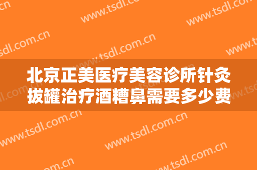 北京正美医疗美容诊所针灸拔罐治疗酒糟鼻需要多少费用?有哪些优势?