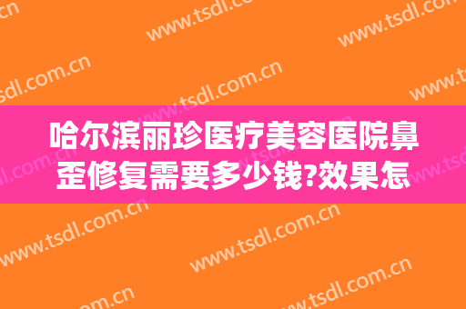 哈尔滨丽珍医疗美容医院鼻歪修复需要多少钱?效果怎么样?(哈尔滨丽珍美容医院正规吗)