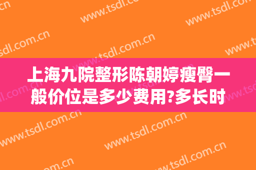 上海九院整形陈朝婷瘦臀一般价位是多少费用?多长时间恢复?(上海第九医院整容价格)